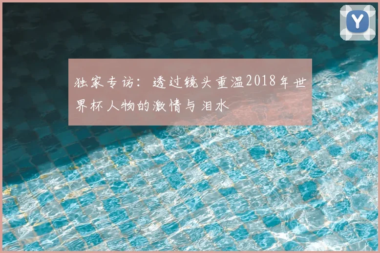 独家专访:透过镜头重温2018年世界杯人物的激情与泪水
