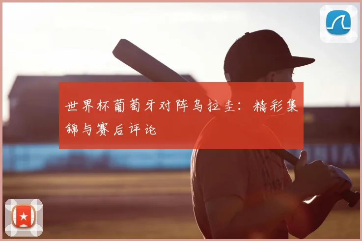 世界杯葡萄牙对阵乌拉圭:精彩集锦与赛后评论