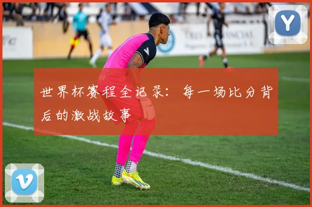 世界杯赛程全记录：每一场比分背后的激战故事