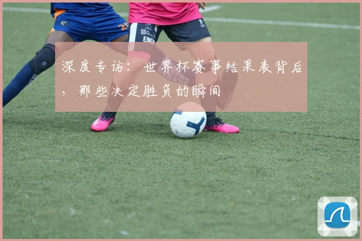 深度专访:世界杯赛事结果表背后,那些决定胜负的瞬间