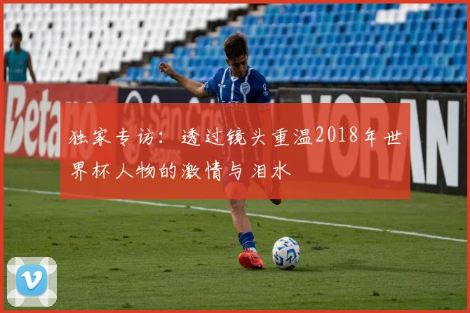 独家专访:透过镜头重温2018年世界杯人物的激情与泪水