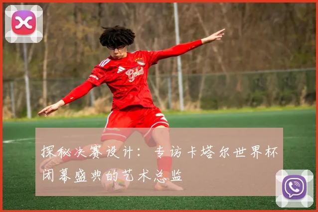 探秘决赛设计：专访卡塔尔世界杯闭幕盛典的艺术总监