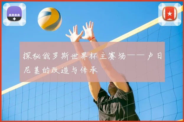 探秘俄罗斯世界杯主赛场——卢日尼基的改造与传承
