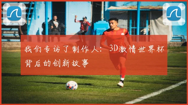 我们专访了制作人:3D激情世界杯背后的创新故事