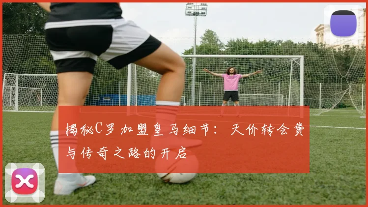 揭秘C罗加盟皇马细节：天价转会费与传奇之路的开启