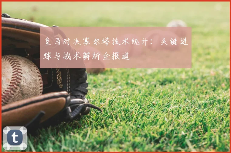 皇马对决塞尔塔技术统计：关键进球与战术解析全报道